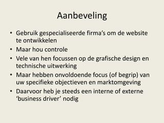 Aanbeveling
• Gebruik gespecialiseerde firma’s om de website
te ontwikkelen
• Maar hou controle
• Vele van hen focussen op de grafische design en
technische uitwerking
• Maar hebben onvoldoende focus (of begrip) van
uw specifieke objectieven en marktomgeving
• Daarvoor heb je steeds een interne of externe
‘business driver’ nodig
 