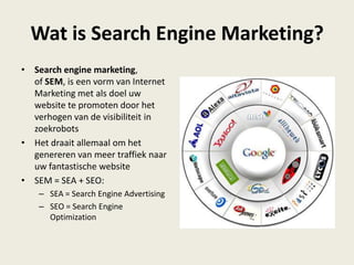 Wat is Search Engine Marketing?
• Search engine marketing,
of SEM, is een vorm van Internet
Marketing met als doel uw
website te promoten door het
verhogen van de visibiliteit in
zoekrobots
• Het draait allemaal om het
genereren van meer traffiek naar
uw fantastische website
• SEM = SEA + SEO:
– SEA = Search Engine Advertising
– SEO = Search Engine
Optimization
 