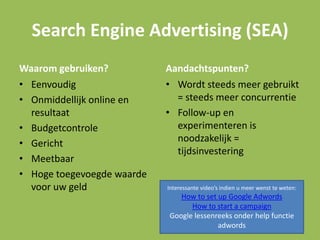 Search Engine Advertising (SEA)
Waarom gebruiken?
• Eenvoudig
• Onmiddellijk online en
resultaat
• Budgetcontrole
• Gericht
• Meetbaar
• Hoge toegevoegde waarde
voor uw geld
Aandachtspunten?
• Wordt steeds meer gebruikt
= steeds meer concurrentie
• Follow-up en
experimenteren is
noodzakelijk =
tijdsinvestering
Interessante video’s indien u meer wenst te weten:
How to set up Google Adwords
How to start a campaign
Google lessenreeks onder help functie
adwords
 