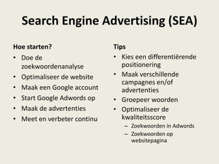 Search Engine Advertising (SEA)
Hoe starten?
• Doe de
zoekwoordenanalyse
• Optimaliseer de website
• Maak een Google account
• Start Google Adwords op
• Maak de advertenties
• Meet en verbeter continu
Tips
• Kies een differentiërende
positionering
• Maak verschillende
campagnes en/of
advertenties
• Groepeer woorden
• Optimaliseer de
kwaliteitsscore
– Zoekwoorden in Adwords
– Zoekwoorden op
websitepagina
 