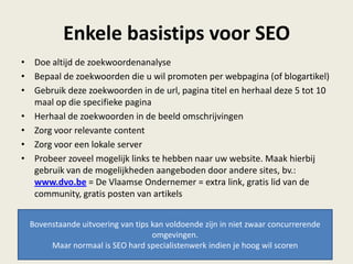 Enkele basistips voor SEO
• Doe altijd de zoekwoordenanalyse
• Bepaal de zoekwoorden die u wil promoten per webpagina (of blogartikel)
• Gebruik deze zoekwoorden in de url, pagina titel en herhaal deze 5 tot 10
maal op die specifieke pagina
• Herhaal de zoekwoorden in de beeld omschrijvingen
• Zorg voor relevante content
• Zorg voor een lokale server
• Probeer zoveel mogelijk links te hebben naar uw website. Maak hierbij
gebruik van de mogelijkheden aangeboden door andere sites, bv.:
www.dvo.be = De Vlaamse Ondernemer = extra link, gratis lid van de
community, gratis posten van artikels
Bovenstaande uitvoering van tips kan voldoende zijn in niet zwaar concurrerende
omgevingen.
Maar normaal is SEO hard specialistenwerk indien je hoog wil scoren
 