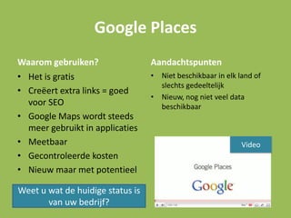 Google Places
Waarom gebruiken?
• Het is gratis
• Creëert extra links = goed
voor SEO
• Google Maps wordt steeds
meer gebruikt in applicaties
• Meetbaar
• Gecontroleerde kosten
• Nieuw maar met potentieel
Aandachtspunten
• Niet beschikbaar in elk land of
slechts gedeeltelijk
• Nieuw, nog niet veel data
beschikbaar
Weet u wat de huidige status is
van uw bedrijf?
Video
 