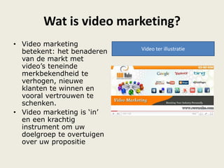 Wat is video marketing?
• Video marketing
betekent: het benaderen
van de markt met
video‟s teneinde
merkbekendheid te
verhogen, nieuwe
klanten te winnen en
vooral vertrouwen te
schenken.
• Video marketing is „in‟
en een krachtig
instrument om uw
doelgroep te overtuigen
over uw propositie
Video ter illustratie
 