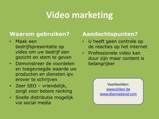 Video marketing
Waarom gebruiken?
• Maak een
bedrijfspresentatie op
video om uw bedrijf een
gezicht en stem te geven
• Demonstreer de voordelen
en toegevoegde waarde uw
producten en diensten ipv
erover te schrijven
• Zeer SEO – vriendelijk,
zorgt voor betere ranking
• Snelle distributie mogelijk
via social media
Aandachtspunten?
• U heeft geen controle op
de reacties op het internet
• Professionele video kan
duur zijn maar content is
belangrijker
Voorbeelden:
www.ticken.be
www.diannadavid.com
 