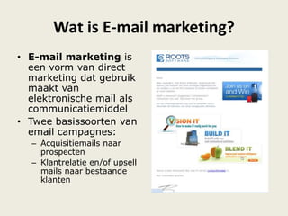 Wat is E-mail marketing?
• E-mail marketing is
een vorm van direct
marketing dat gebruik
maakt van
elektronische mail als
communicatiemiddel
• Twee basissoorten van
email campagnes:
– Acquisitiemails naar
prospecten
– Klantrelatie en/of upsell
mails naar bestaande
klanten
 