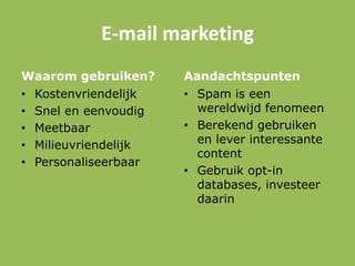 E-mail marketing
Waarom gebruiken?
• Kostenvriendelijk
• Snel en eenvoudig
• Meetbaar
• Milieuvriendelijk
• Personaliseerbaar
Aandachtspunten
• Spam is een
wereldwijd fenomeen
• Berekend gebruiken
en lever interessante
content
• Gebruik opt-in
databases, investeer
daarin
 