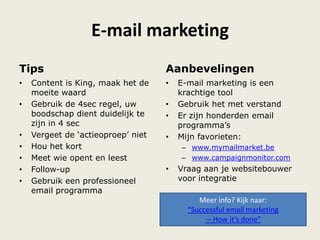 E-mail marketing
Tips
• Content is King, maak het de
moeite waard
• Gebruik de 4sec regel, uw
boodschap dient duidelijk te
zijn in 4 sec
• Vergeet de „actieoproep‟ niet
• Hou het kort
• Meet wie opent en leest
• Follow-up
• Gebruik een professioneel
email programma
Aanbevelingen
• E-mail marketing is een
krachtige tool
• Gebruik het met verstand
• Er zijn honderden email
programma‟s
• Mijn favorieten:
– www.mymailmarket.be
– www.campaignmonitor.com
• Vraag aan je websitebouwer
voor integratie
Meer info? Kijk naar:
“Successful email marketing
– How it’s done”
 