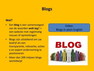 Wat?
• Een blog is een samenvoegsel
van de woorden web log)] =
een website met regelmatig
nieuws of opmerkingen
• Blogs zijn uitstekend om uw
bedrijf als een
transparante, relevante, actiev
e en expert onderneming te
positioneren
• Meer dan 200 miljoen blogs
wereldwijd
Blogs
Video:
Blogs in plain English
 