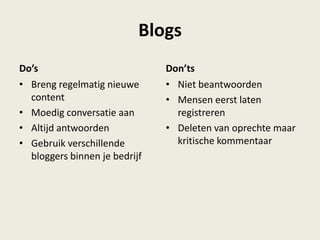 Do’s
• Breng regelmatig nieuwe
content
• Moedig conversatie aan
• Altijd antwoorden
• Gebruik verschillende
bloggers binnen je bedrijf
• Niet beantwoorden
• Mensen eerst laten
registreren
• Deleten van oprechte maar
kritische kommentaar
Blogs
Don’ts
 