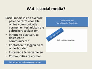 Wat is social media?
Social media is een overkoe-
pelende term voor alle
online communicatie
vormen en technieken die
gebruikers toelaat om:
• Inhoud te plaatsen, te
delen en te
communiceren
• Contacten te leggen en te
onderhouden
• Informatie te verzamelen
• Communities te vormen
Video over de
Social Media Revolutie
“It’s all about online conversation”
 