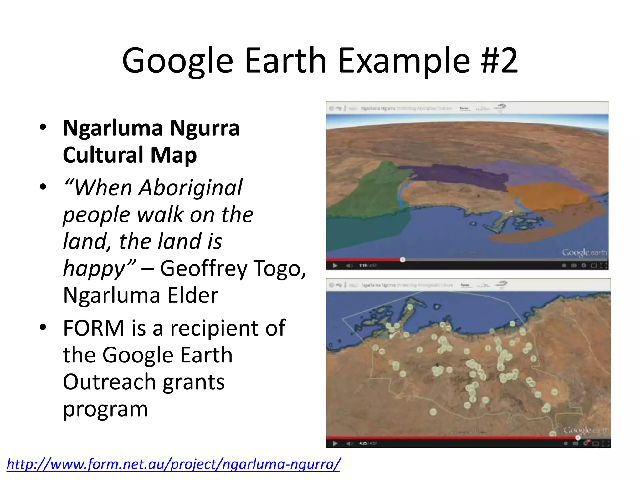 Google Earth Example #2 
• Ngarluma Ngurra 
Cultural Map 
• “When Aboriginal 
people walk on the 
land, the land is 
happy” – Geoffrey Togo, 
Ngarluma Elder 
• FORM is a recipient of 
the Google Earth 
Outreach grants 
program 
http://www.form.net.au/project/ngarluma-ngurra/ 
 