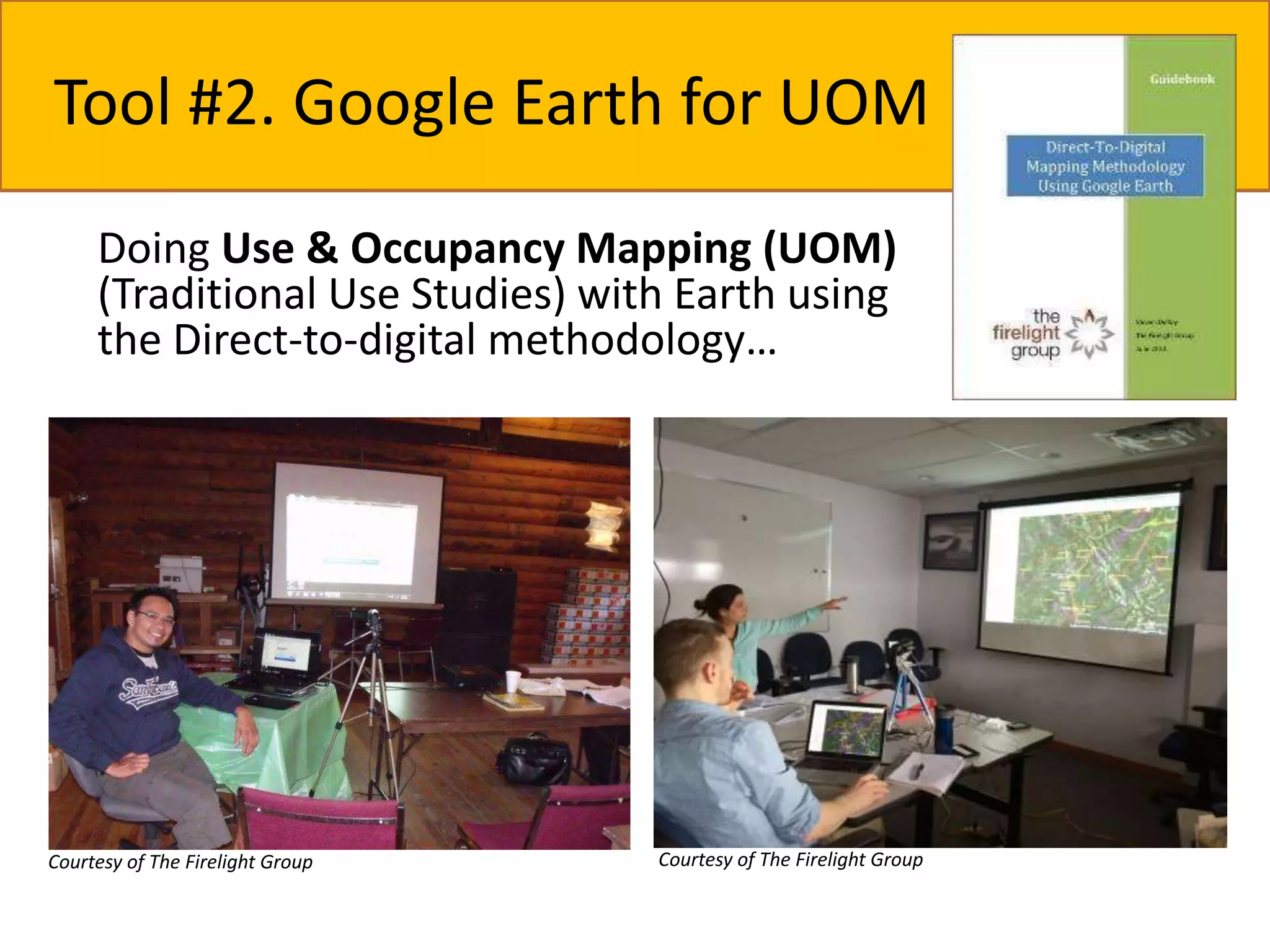 Tool #2. Google Earth for UOM 
Doing Use & Occupancy Mapping (UOM) 
(Traditional Use Studies) with Earth using 
the Direct-to-digital methodology… 
Courtesy of The Firelight Group 
Courtesy of The Firelight Group 
 