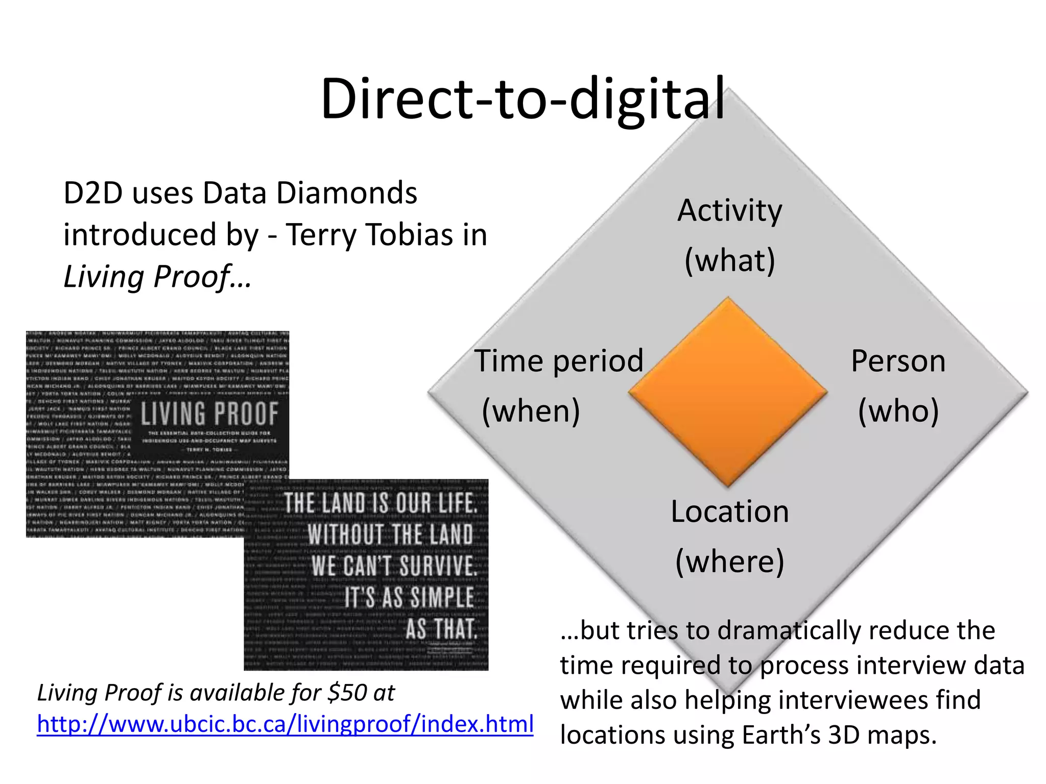 Direct-to-digital 
D2D uses Data Diamonds 
introduced by - Terry Tobias in 
Living Proof… 
Activity 
(what) 
Time period Person 
(when) (who) 
Location 
(where) 
Living Proof is available for $50 at 
http://www.ubcic.bc.ca/livingproof/index.html 
…but tries to dramatically reduce the 
time required to process interview data 
while also helping interviewees find 
locations using Earth’s 3D maps. 
 