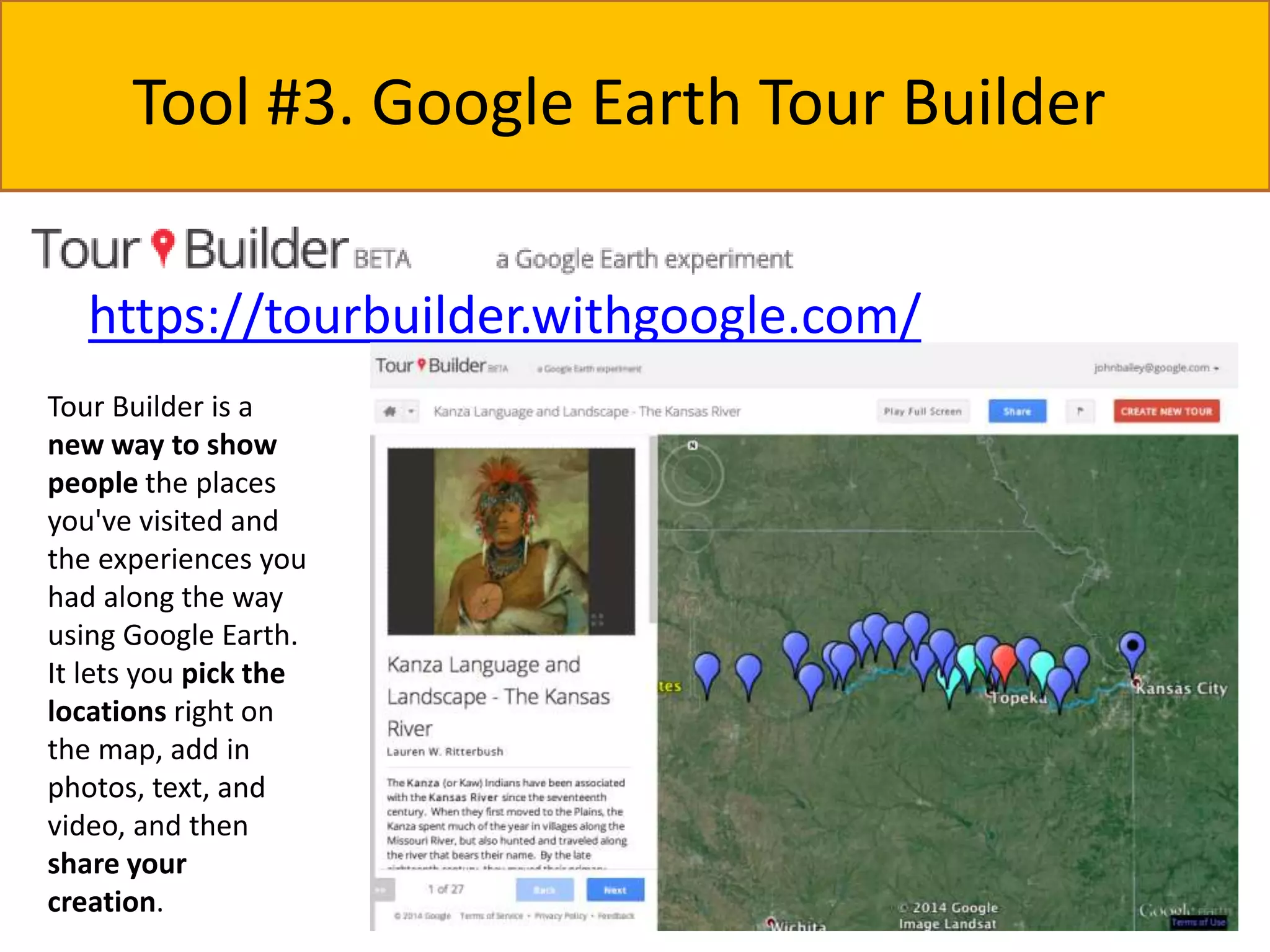 Tool #3. Google Earth Tour Builder 
https://tourbuilder.withgoogle.com/ 
Tour Builder is a 
new way to show 
people the places 
you've visited and 
the experiences you 
had along the way 
using Google Earth. 
It lets you pick the 
locations right on 
the map, add in 
photos, text, and 
video, and then 
share your 
creation. 
 