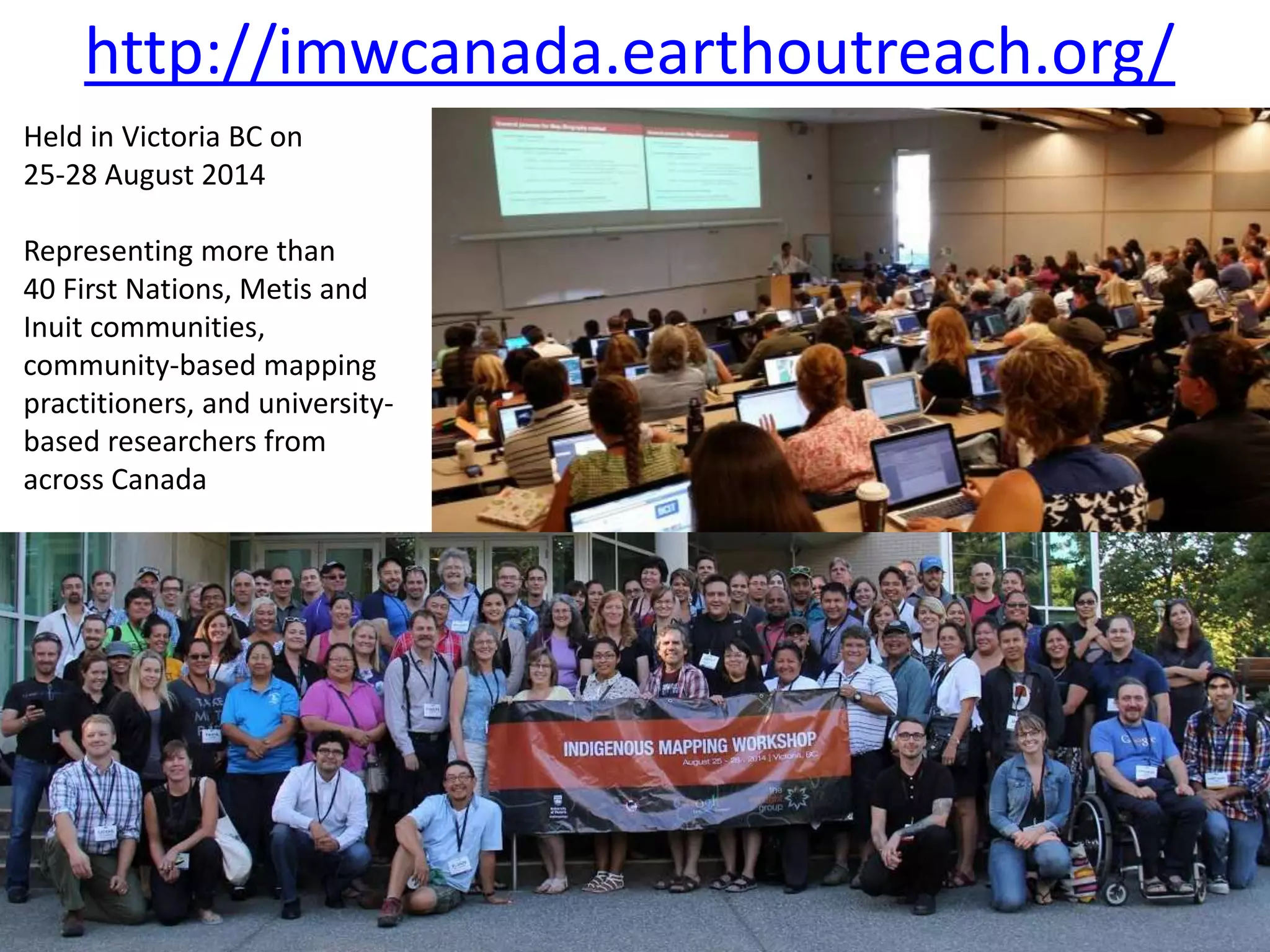 http://imwcanada.earthoutreach.org/ 
Held in Victoria BC on 
25-28 August 2014 
Representing more than 
40 First Nations, Metis and 
Inuit communities, 
community-based mapping 
practitioners, and university-based 
researchers from 
across Canada 
 