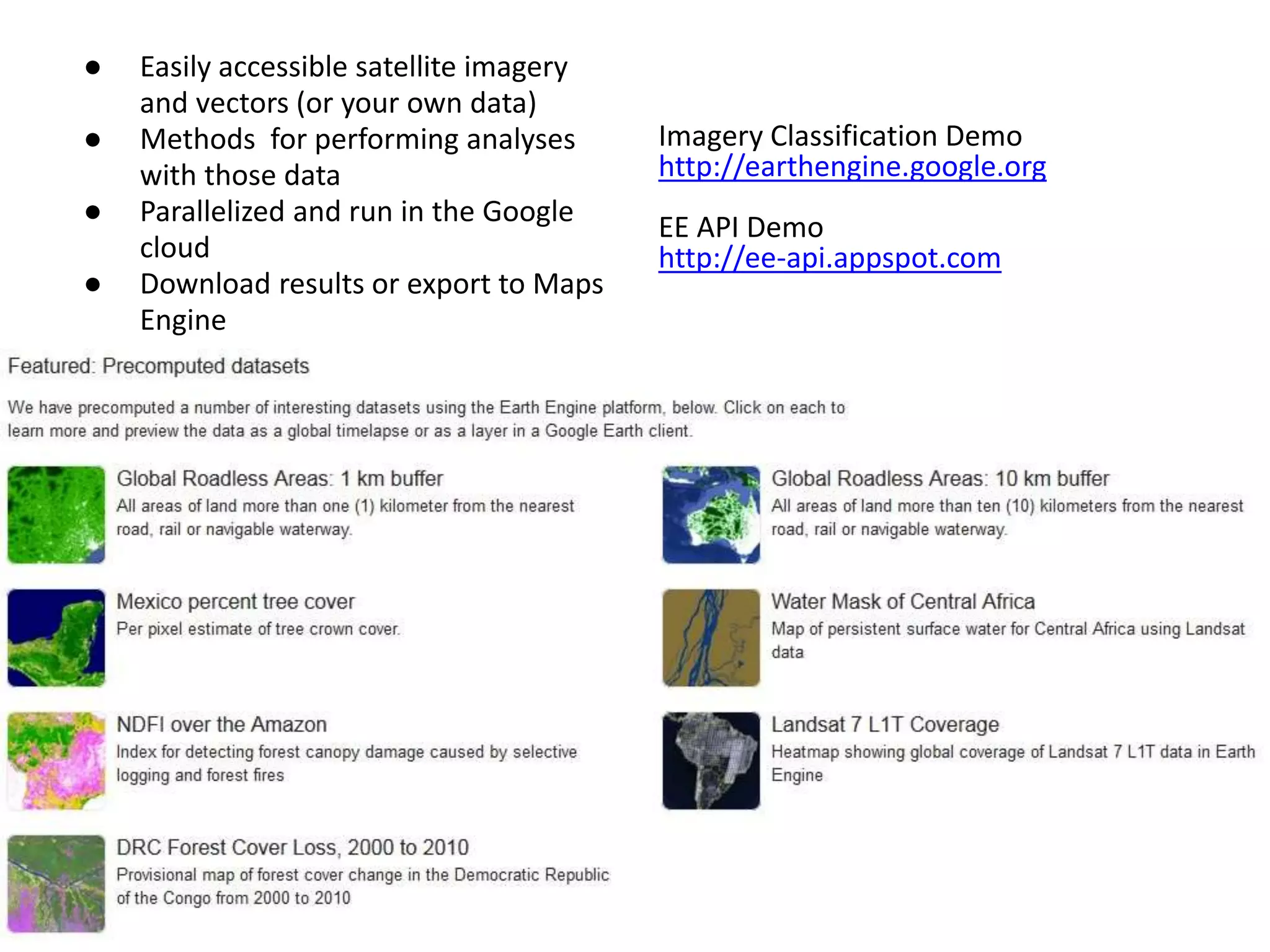 Summary ● Easily accessible satellite imagery 
and vectors (or your own data) 
● Methods for performing analyses 
with those data 
● Parallelized and run in the Google 
cloud 
● Download results or export to Maps 
Engine 
Imagery Classification Demo 
http://earthengine.google.org 
EE API Demo 
http://ee-api.appspot.com 
 