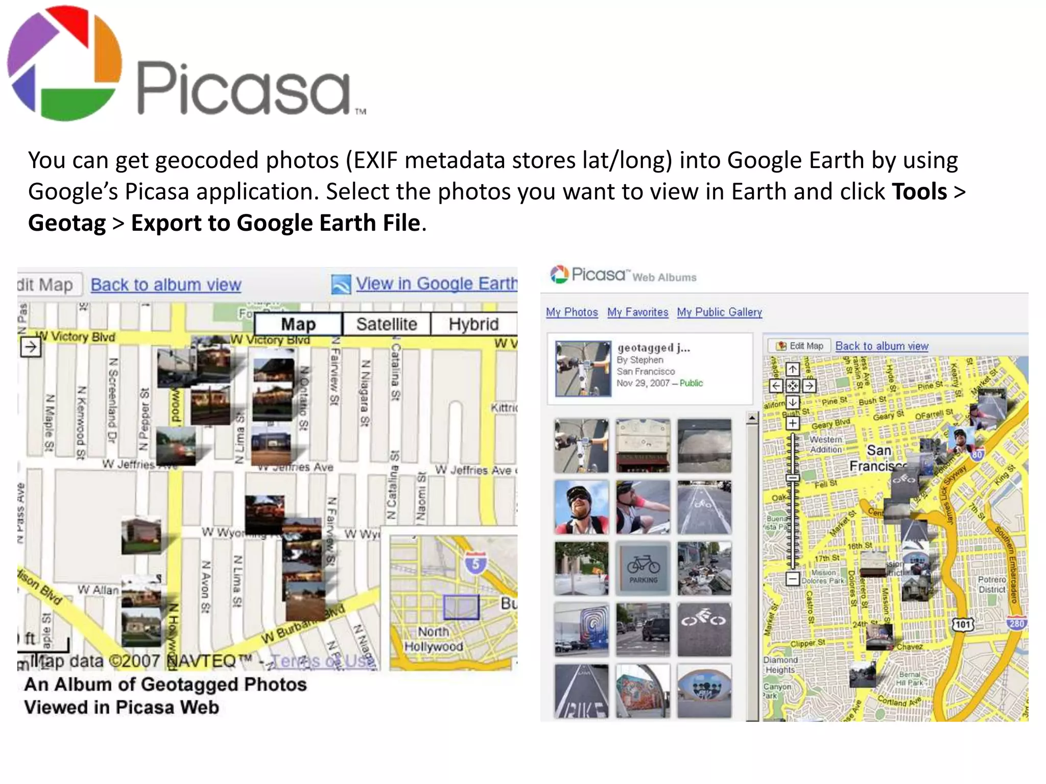 You can get geocoded photos (EXIF metadata stores lat/long) into Google Earth by using 
Google’s Picasa application. Select the photos you want to view in Earth and click Tools > 
Geotag > Export to Google Earth File. 
 