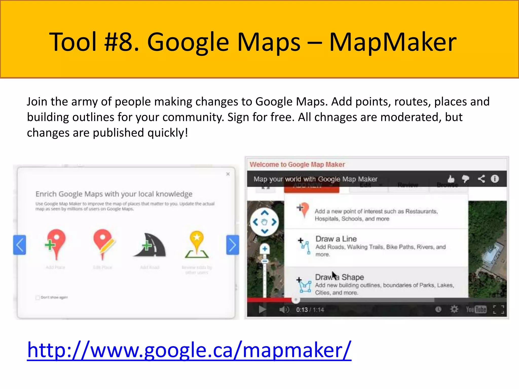 Tool #8. Google Maps – MapMaker 
Join the army of people making changes to Google Maps. Add points, routes, places and 
building outlines for your community. Sign for free. All chnages are moderated, but 
changes are published quickly! 
http://www.google.ca/mapmaker/ 
 