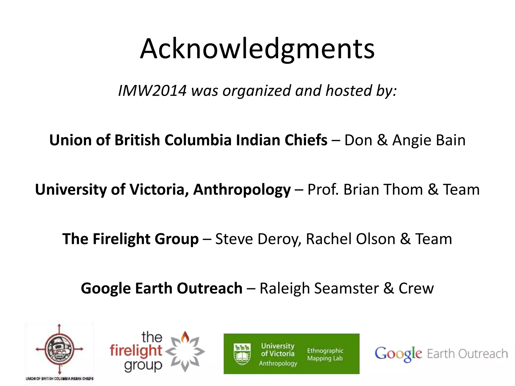 Acknowledgments 
IMW2014 was organized and hosted by: 
Union of British Columbia Indian Chiefs – Don & Angie Bain 
University of Victoria, Anthropology – Prof. Brian Thom & Team 
The Firelight Group – Steve Deroy, Rachel Olson & Team 
Google Earth Outreach – Raleigh Seamster & Crew 
 