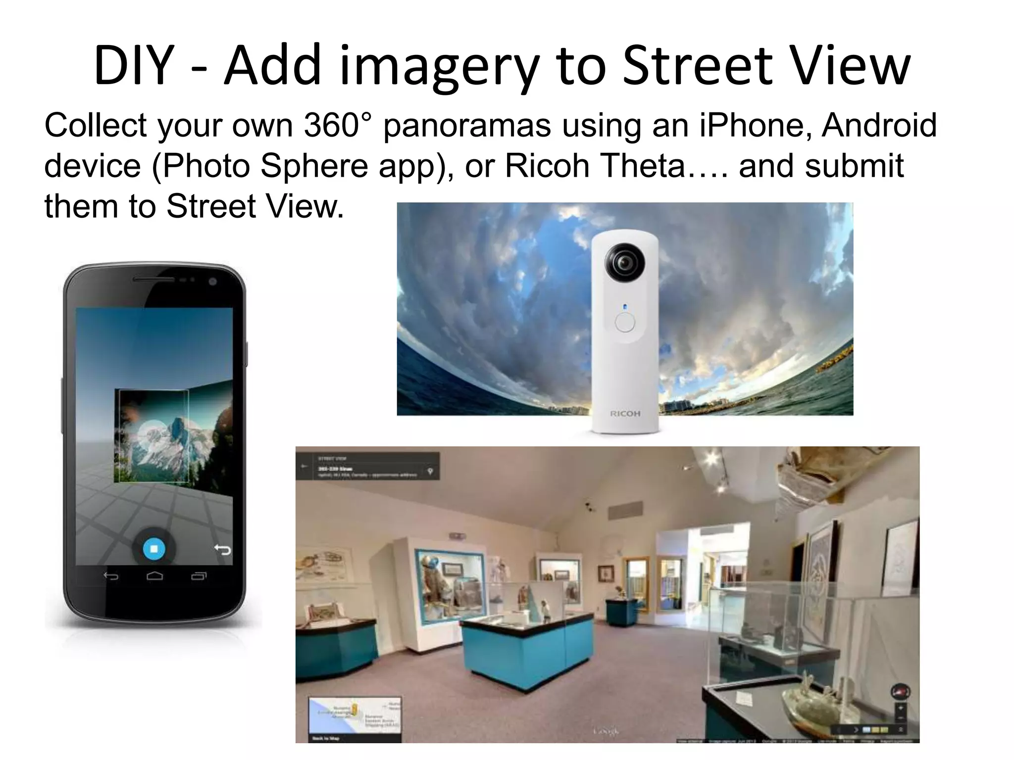 DIY - Add imagery to Street View 
Collect your own 360° panoramas using an iPhone, Android 
device (Photo Sphere app), or Ricoh Theta…. and submit 
them to Street View. 
 