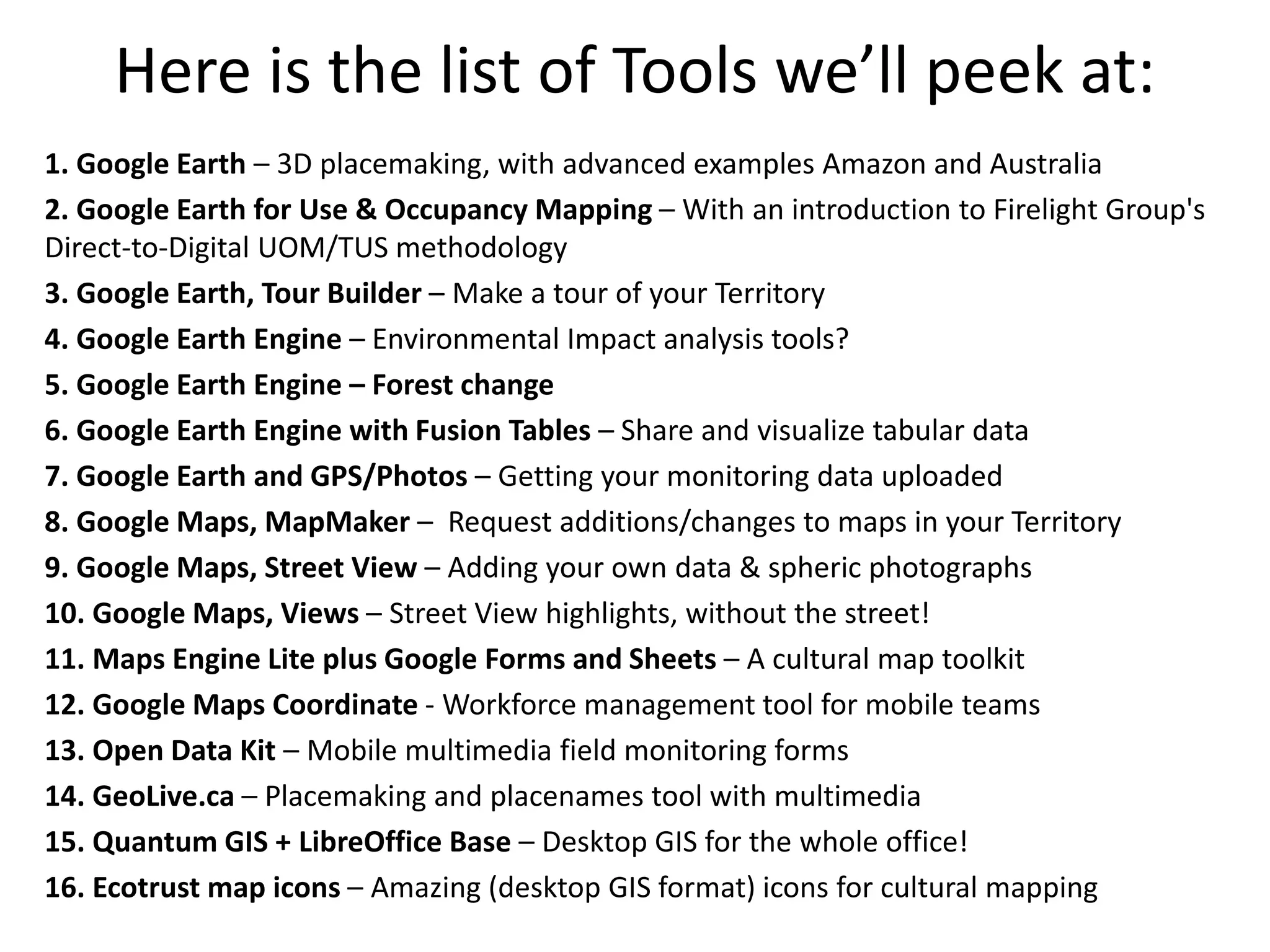 Here is the list of Tools we’ll peek at: 
1. Google Earth – 3D placemaking, with advanced examples Amazon and Australia 
2. Google Earth for Use & Occupancy Mapping – With an introduction to Firelight Group's 
Direct-to-Digital UOM/TUS methodology 
3. Google Earth, Tour Builder – Make a tour of your Territory 
4. Google Earth Engine – Environmental Impact analysis tools? 
5. Google Earth Engine – Forest change 
6. Google Earth Engine with Fusion Tables – Share and visualize tabular data 
7. Google Earth and GPS/Photos – Getting your monitoring data uploaded 
8. Google Maps, MapMaker – Request additions/changes to maps in your Territory 
9. Google Maps, Street View – Adding your own data & spheric photographs 
10. Google Maps, Views – Street View highlights, without the street! 
11. Maps Engine Lite plus Google Forms and Sheets – A cultural map toolkit 
12. Google Maps Coordinate - Workforce management tool for mobile teams 
13. Open Data Kit – Mobile multimedia field monitoring forms 
14. GeoLive.ca – Placemaking and placenames tool with multimedia 
15. Quantum GIS + LibreOffice Base – Desktop GIS for the whole office! 
16. Ecotrust map icons – Amazing (desktop GIS format) icons for cultural mapping 
 