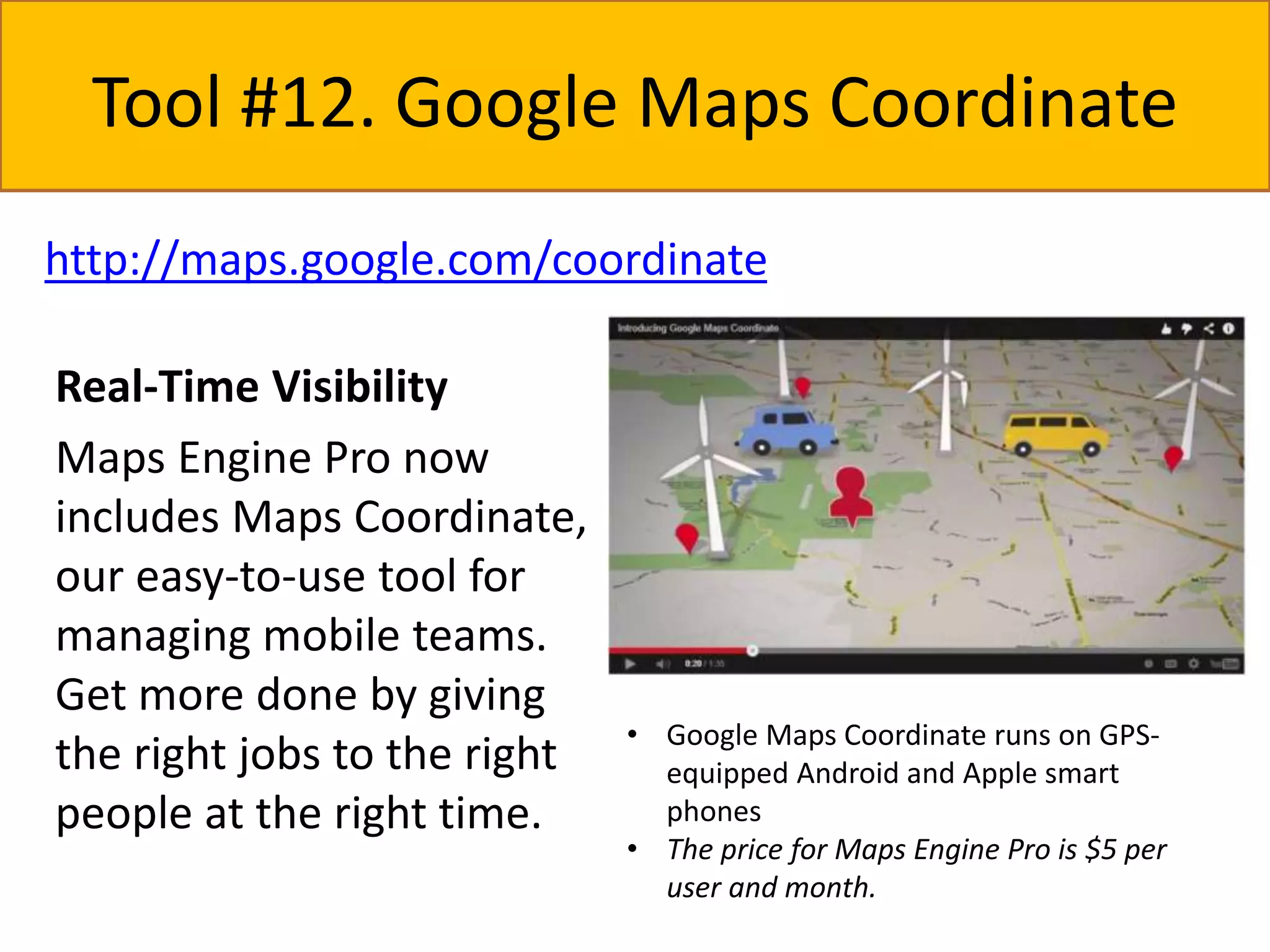 Tool #12. Google Maps Coordinate 
http://maps.google.com/coordinate 
Real-Time Visibility 
Maps Engine Pro now 
includes Maps Coordinate, 
our easy-to-use tool for 
managing mobile teams. 
Get more done by giving 
the right jobs to the right 
people at the right time. 
• Google Maps Coordinate runs on GPS-equipped 
Android and Apple smart 
phones 
• The price for Maps Engine Pro is $5 per 
user and month. 
 