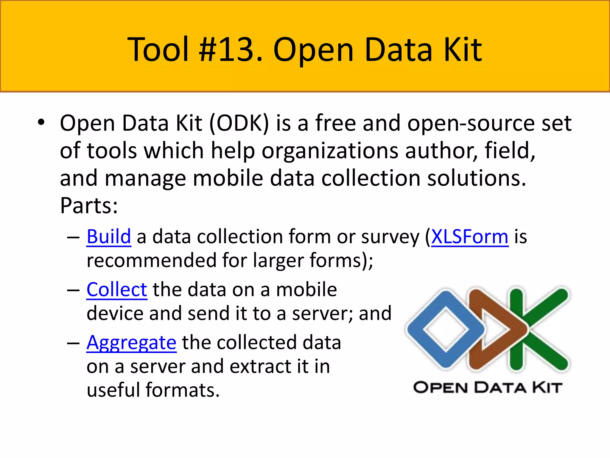 Tool #13. Open Data Kit 
• Open Data Kit (ODK) is a free and open-source set 
of tools which help organizations author, field, 
and manage mobile data collection solutions. 
Parts: 
– Build a data collection form or survey (XLSForm is 
recommended for larger forms); 
– Collect the data on a mobile 
device and send it to a server; and 
– Aggregate the collected data 
on a server and extract it in 
useful formats. 
 