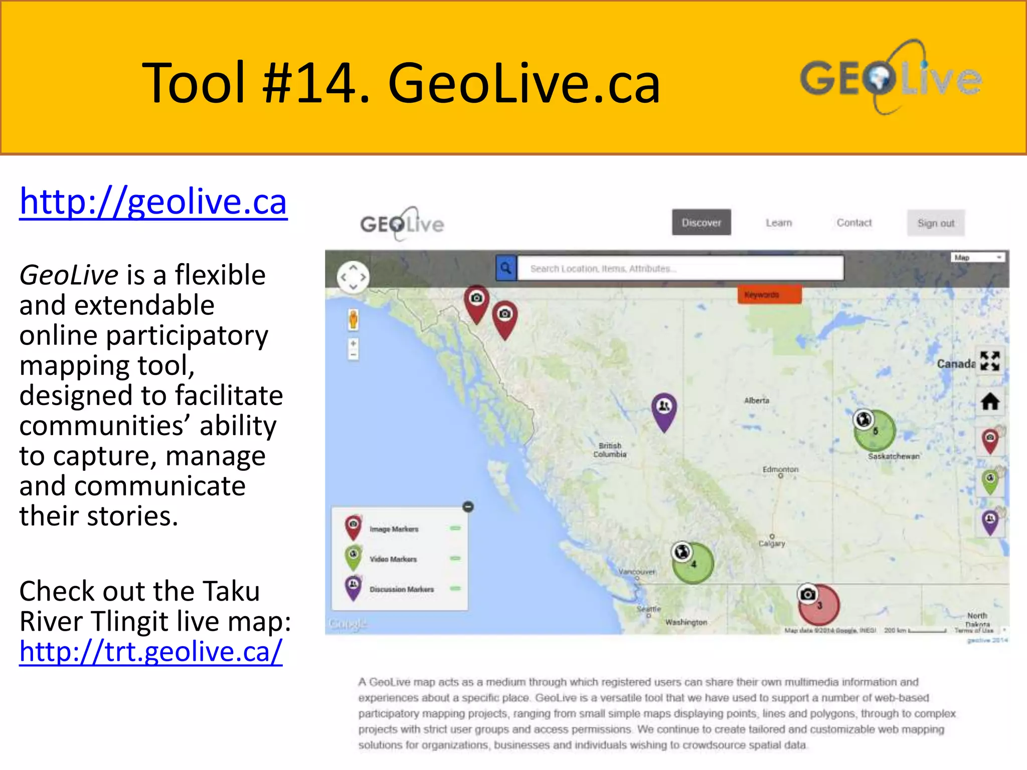 Tool #14. GeoLive.ca 
http://geolive.ca 
GeoLive is a flexible 
and extendable 
online participatory 
mapping tool, 
designed to facilitate 
communities’ ability 
to capture, manage 
and communicate 
their stories. 
Check out the Taku 
River Tlingit live map: 
http://trt.geolive.ca/ 
 