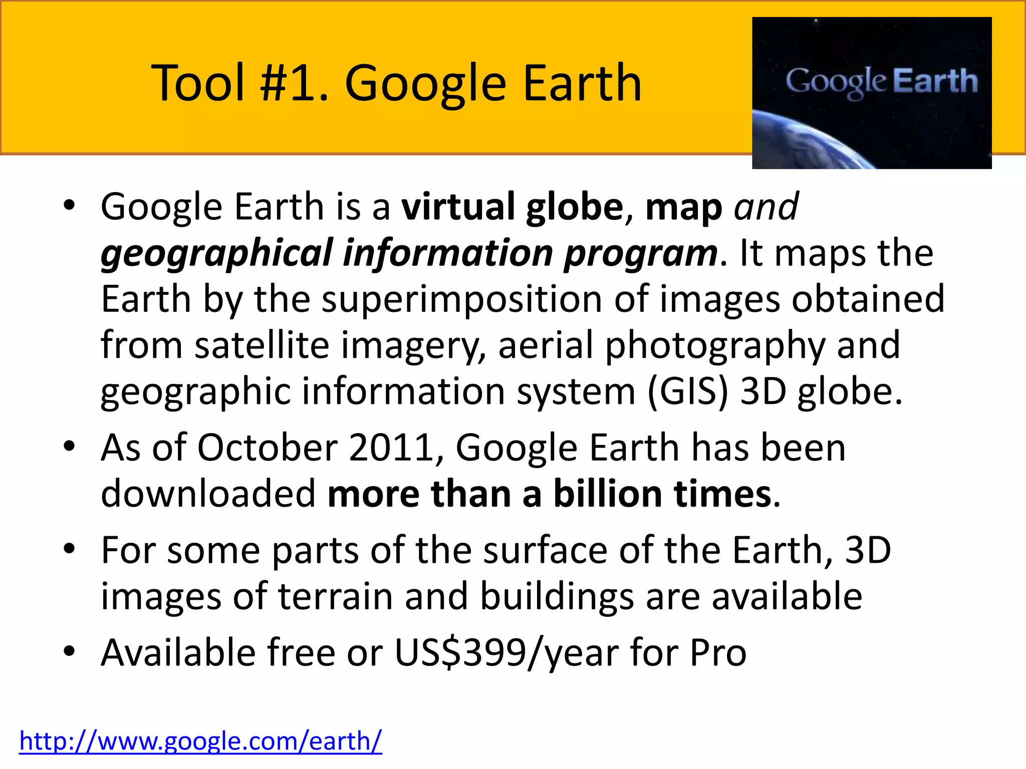 Tool #1. Google Earth 
• Google Earth is a virtual globe, map and 
geographical information program. It maps the 
Earth by the superimposition of images obtained 
from satellite imagery, aerial photography and 
geographic information system (GIS) 3D globe. 
• As of October 2011, Google Earth has been 
downloaded more than a billion times. 
• For some parts of the surface of the Earth, 3D 
images of terrain and buildings are available 
• Available free or US$399/year for Pro 
http://www.google.com/earth/ 
 
