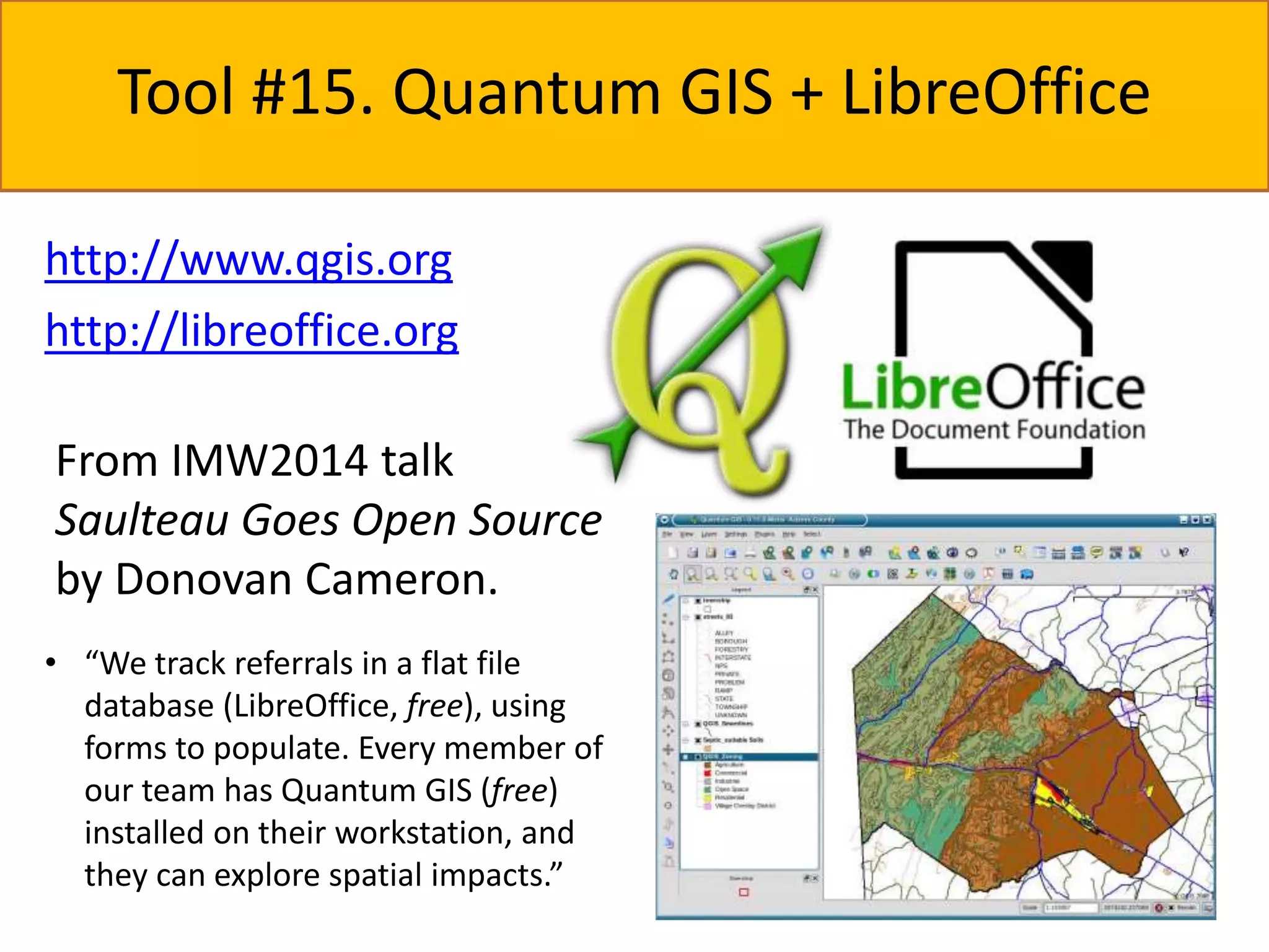Tool #15. Quantum GIS + LibreOffice 
http://www.qgis.org 
http://libreoffice.org 
From IMW2014 talk 
Saulteau Goes Open Source 
by Donovan Cameron. 
• “We track referrals in a flat file 
database (LibreOffice, free), using 
forms to populate. Every member of 
our team has Quantum GIS (free) 
installed on their workstation, and 
they can explore spatial impacts.” 
 