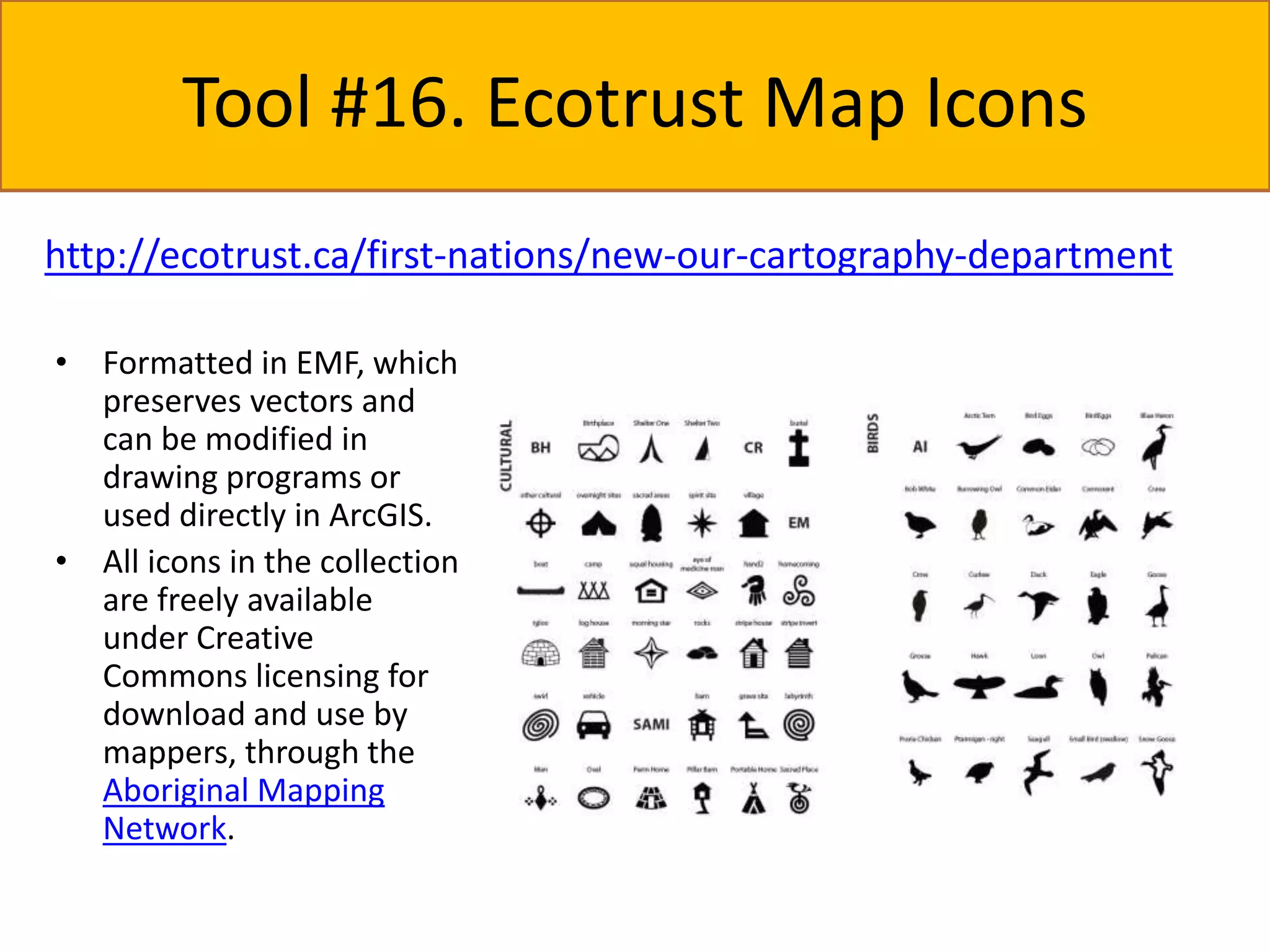 Tool #16. Ecotrust Map Icons 
http://ecotrust.ca/first-nations/new-our-cartography-department 
• Formatted in EMF, which 
preserves vectors and 
can be modified in 
drawing programs or 
used directly in ArcGIS. 
• All icons in the collection 
are freely available 
under Creative 
Commons licensing for 
download and use by 
mappers, through the 
Aboriginal Mapping 
Network. 
 