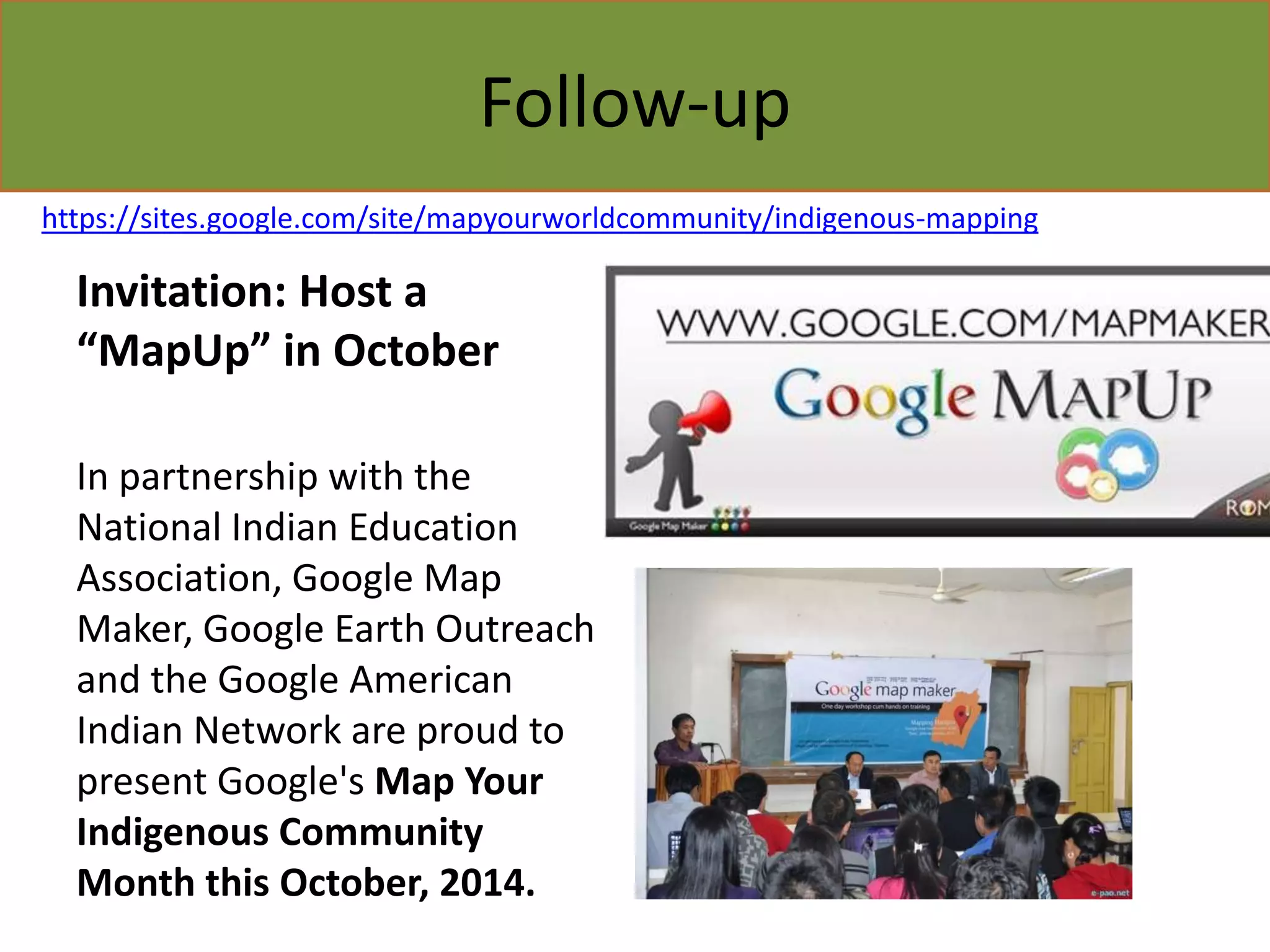 Follow-up 
https://sites.google.com/site/mapyourworldcommunity/indigenous-mapping 
Invitation: Host a 
“MapUp” in October 
In partnership with the 
National Indian Education 
Association, Google Map 
Maker, Google Earth Outreach 
and the Google American 
Indian Network are proud to 
present Google's Map Your 
Indigenous Community 
Month this October, 2014. 
 