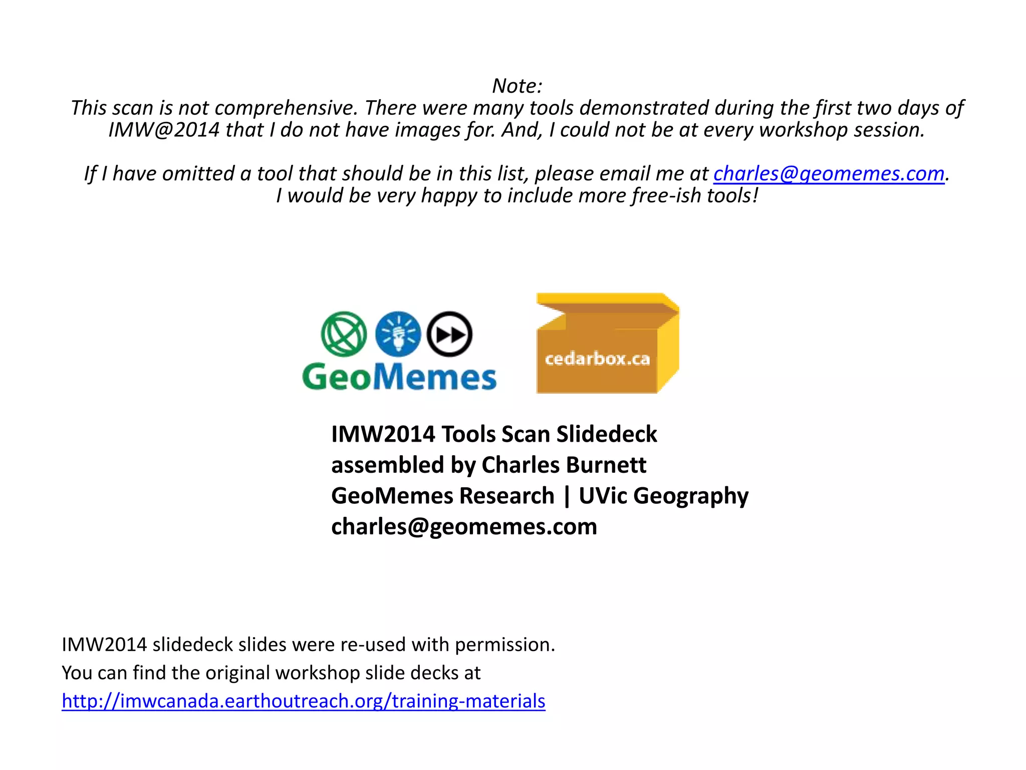 Note: 
This scan is not comprehensive. There were many tools demonstrated during the first two days of 
IMW@2014 that I do not have images for. And, I could not be at every workshop session. 
If I have omitted a tool that should be in this list, please email me at charles@geomemes.com. 
I would be very happy to include more free-ish tools! 
IMW2014 Tools Scan Slidedeck 
assembled by Charles Burnett 
GeoMemes Research | UVic Geography 
charles@geomemes.com 
IMW2014 slidedeck slides were re-used with permission. 
You can find the original workshop slide decks at 
http://imwcanada.earthoutreach.org/training-materials 

