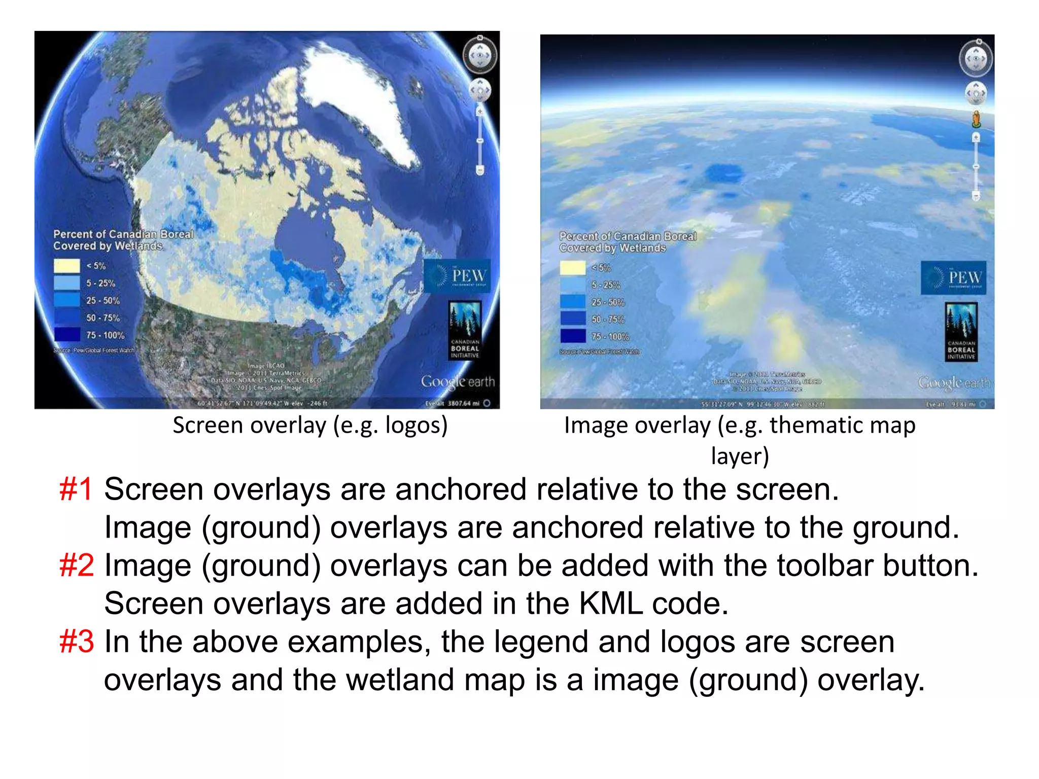 How are screen overlays different from image overlays? 
Screen overlay (e.g. logos) Image overlay (e.g. thematic map 
layer) 
#1 Screen overlays are anchored relative to the screen. 
Image (ground) overlays are anchored relative to the ground. 
#2 Image (ground) overlays can be added with the toolbar button. 
Screen overlays are added in the KML code. 
#3 In the above examples, the legend and logos are screen 
overlays and the wetland map is a image (ground) overlay. 
 