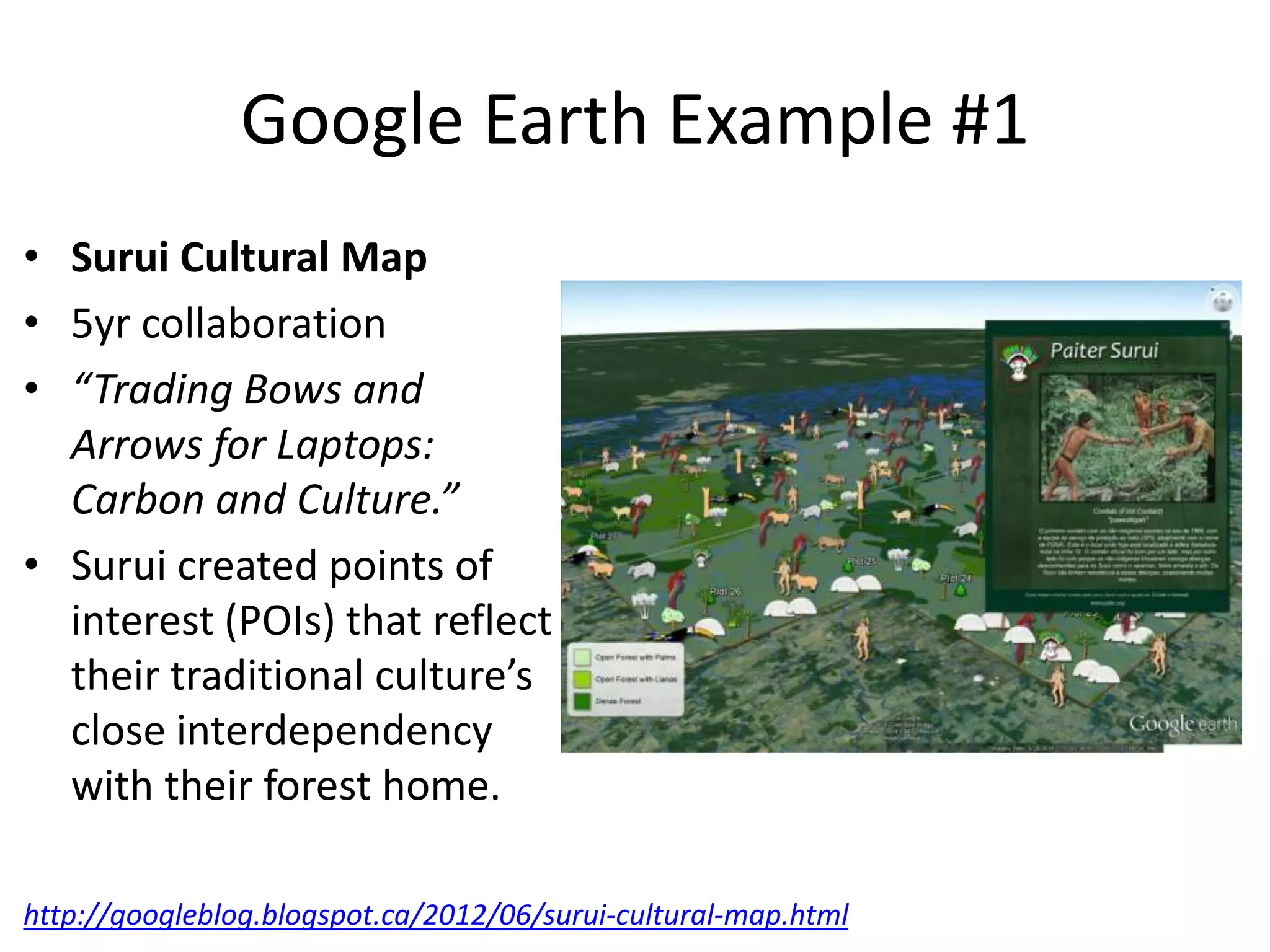 Google Earth Example #1 
• Surui Cultural Map 
• 5yr collaboration 
• “Trading Bows and 
Arrows for Laptops: 
Carbon and Culture.” 
• Surui created points of 
interest (POIs) that reflect 
their traditional culture’s 
close interdependency 
with their forest home. 
http://googleblog.blogspot.ca/2012/06/surui-cultural-map.html 
 