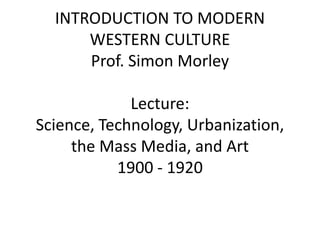 INTRODUCTION TO MODERN
WESTERN CULTURE
Prof. Simon Morley
Lecture:
Science, Technology, Urbanization,
the Mass Media, and Art
1900 - 1920
 