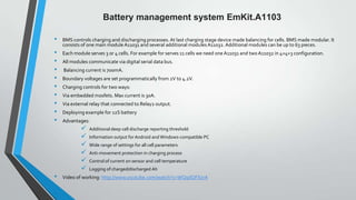 Battery management system EmKit.A1103
•
•
•
•
•
•
•
•
•
•

BMS controls charging and discharging processes. At last charging stage device made balancing for cells. BMS made ​modular. It
consists of one main module A11031 and several additional modules A11032. Additional modules can be up to 63 pieces.
Each module serves 3 or 4 cells. For example for serves 11 cells we need one A11031 and two A11032 in 4+4+3 configuration.
All modules communicate via digital serial data bus.
Balancing current is 700mA.
Boundary voltages are set programmatically from 2V to 4.2V.
Charging controls for two ways:
Via embedded mosfets. Max current is 30A.

Via external relay that connected to Relay2 output.
Deploying example for 12S battery
Advantages:








•

Additional deep cell discharge reporting threshold
Information output for Android and Windows-compatible PC
Wide range of settings for all cell parameters
Anti-movement protection in charging process
Control of current on sensor and cell temperature
Logging of charged/discharged Ah

Video of working: http://www.youtube.com/watch?v=WQiplQFXzrA

 