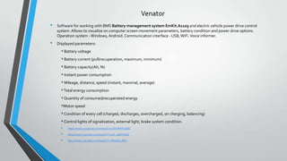 Venator
•
•

Software for working with BMS Battery management system EmKit.A1103 and electric vehicle power drive control
system. Allows to visualize on computer screen movement parameters, battery condition and power drive options.
Operation system - Windows, Android. Communication interface - USB, WiFi. Voice informer.
Displayed parameters:
* Battery voltage
* Battery current (pull/recuperation, maximum, minimum)
* Battery capacity(Ah, %)
* Instant power consumption
* Mileage, distance, speed (instant, maximal, average)
* Total energy consumption
* Quantity of consumed/recuperated energy
*Motor speed
* Condition of every cell (charged, discharges, overcharged, on charging, balancing)
* Control lights of signalization, external light, brake system condition.

•
•
•

https://www.youtube.com/watch?v=dVxfHNF5EBE
http://www.youtube.com/watch?v=sA_rakDYEGA
http://www.youtube.com/watch?v=RI7y60LJfGY

 