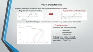 Project characteristics
•
•

Analysis of common induction motors shows that magnetic field allocation is not optimal.:
Magnetic field of common winding

Magnetic field of combined winding

Computer modelling and experiments allows to determine ways to improve motor characteristics.

•

Project perspectives

Designing of new motor magnetic core.

•
•
•

Common motor
Combined windings
Perspective motor

To design new motor we need
software, computing server and
equipment (1 000 000 $).

 