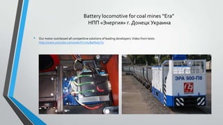 Battery locomotive for coal mines “Era”
НПП «Энергия» г. Донецк Украина
•

Our motor outclassed all competitive solutions of leading developers. Video from tests:
http://www.youtube.com/watch?v=kyBaINulyT0

 