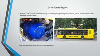 Drive for trolleybus
•

Trolleybus with drive with combined windings successfully passing running tests in Ukraine, Kiev on «Киевпастранс». (Kiev
passenger transport depot.)

After test passing will be decided on it’s mass application.

 