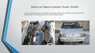 Electric car Таврия-электро, Russia, Gubkin
•

Car runs more than 20 000 km. the specific consumption was less than 110 W*h/km in city mode of drive.
Maximal speed – more than 130 km/h. Car have air cooling of motor.

 