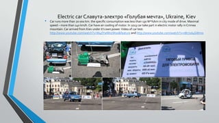 •

Electric car Славута-электро «Голубая мечта», Ukraine, Kiev
Car runs more than 20 000 km. the specific consumption was less than 130 W*h/km in city mode of drive. Maximal
speed – more than 140 km/h. Car have air cooling of motor. In 2013 car take part in electric motor rally in Crimea
mountain. Car arrived from Kiev under it’s own power. Video of car test:
http://www.youtube.com/watch?v=M4dYwMnzW0o&feature and http://www.youtube.com/watch?v=nBr71d4GWmo

 