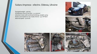 Subaru Impreza – electro. Odessa, Ukraine
Equipped weight - 1300 kg
Acceleration time to 100 кмч - 12.3 second
Induction motor with combined windings, weights 29 kg.
Power consumption in city mode of drive - 140 W*h/km
Maximal speed - 170 km/h.

 