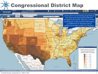 Congressional District Map
                                                            Latinos form an increasing proportion of
                                                              key states and congressional districts
                                                            throughout the nation. However, to reach
                                                            reaching par to the overall would require
                                                               14 additional U.S. Senators and 47
                                                            additional members of the U.S. Congress.




© Copyright Geoscape, www.geoscape.com, 1 (888) 211-9353.                                               18
 