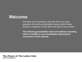 Welcome
                   We thank you for joining us and ask that if you have
                   questions during the presentation please submit those
                   directly to organizer on the right hand side of your screen.

                   The following presentation deck and webinar recording
                   will be available to you immediately following the
                   conclusion of this webinar.




The Power of The Latino Vote
2012 and Beyond.
 