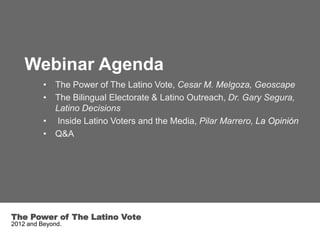 Webinar Agenda
          • The Power of The Latino Vote, Cesar M. Melgoza, Geoscape
          • The Bilingual Electorate & Latino Outreach, Dr. Gary Segura,
            Latino Decisions
          • Inside Latino Voters and the Media, Pilar Marrero, La Opinión
          • Q&A




The Power of The Latino Vote
2012 and Beyond.
 