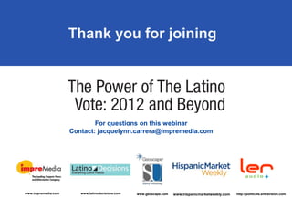 Thank you for joining




                             For questions on this webinar
                     Contact: jacquelynn.carrera@impremedia.com




www.impremedia.com      www.latinodecisions.com   www.geoscape.com   www.hispanicmarketweekly.com   http://politicals.entravision.com
 