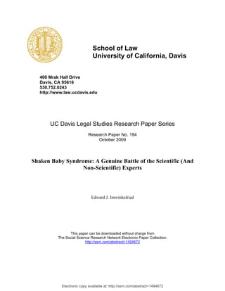 School of Law
                               University of California, Davis


   400 Mrak Hall Drive
   Davis, CA 95616
   530.752.0243
   http://www.law.ucdavis.edu




       UC Davis Legal Studies Research Paper Series
                             Research Paper No. 194
                                 October 2009



Shaken Baby Syndrome: A Genuine Battle of the Scientific (And
                  Non-Scientific) Experts



                              Edward J. Imwinkelried




                 This paper can be downloaded without charge from
           The Social Science Research Network Electronic Paper Collection:
                           http://ssrn.com/abstract=1494672




             Electronic copy available at: http://ssrn.com/abstract=1494672
 