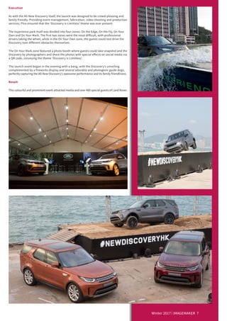 Winter 2017 IMAGEMAKER 7
Execution
As with the All-New Discovery itself, the launch was designed to be crowd-pleasing and
family friendly. Providing event management, fabrication, video shooting and production
services, Pico ensured that the ‘Discovery is Limitless’ theme was ever present.
The experience park itself was divided into four zones: On the Edge, On the Fly, On Your
Own and On Your Mark. The first two zones were the most difficult, with professional
drivers taking the wheel, while in the On Your Own zone, the guests could test drive the
Discovery over different obstacles themselves.
The On Your Mark zone featured a photo booth where guests could take snapshot and the
Discovery by photographers and share the photos with special effects on social media via
a QR code, conveying the theme ‘Discovery is Limitless’.
The launch event began in the evening with a bang, with the Discovery’s unveiling
complemented by a fireworks display and several adorable and photogenic guide dogs,
perfectly capturing the All-New Discovery’s awesome performance and its family friendliness.
Result
This colourful and prominent event attracted media and over 400 special guests of Land Rover.
 